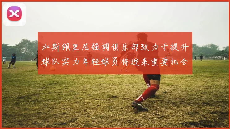 加斯佩里尼强调俱乐部致力于提升球队实力年轻球员将迎来重要机会