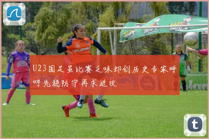 U23国足虽比赛乏味却创历史专家呼吁先稳防守再求进攻