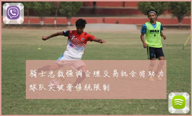 骑士总裁强调合理交易机会将助力球队突破奢侈税限制