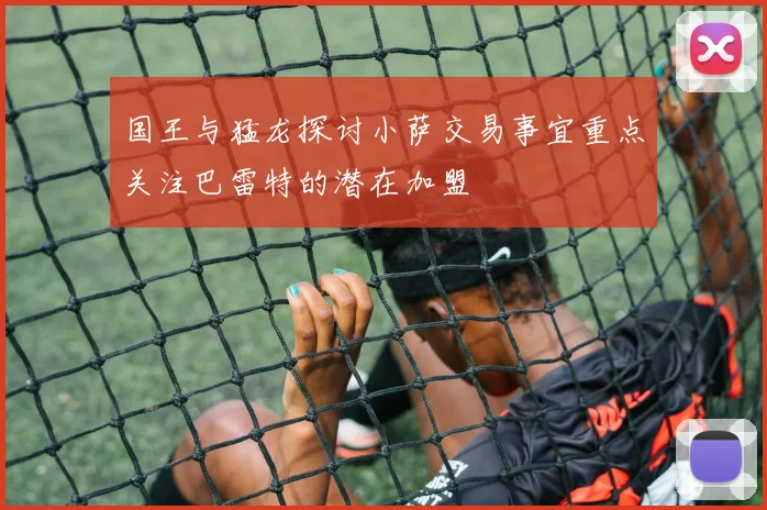 国王与猛龙探讨小萨交易事宜重点关注巴雷特的潜在加盟