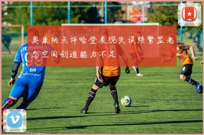 奥康纳点评哈登表现失误频繁显老态空间创造能力不足