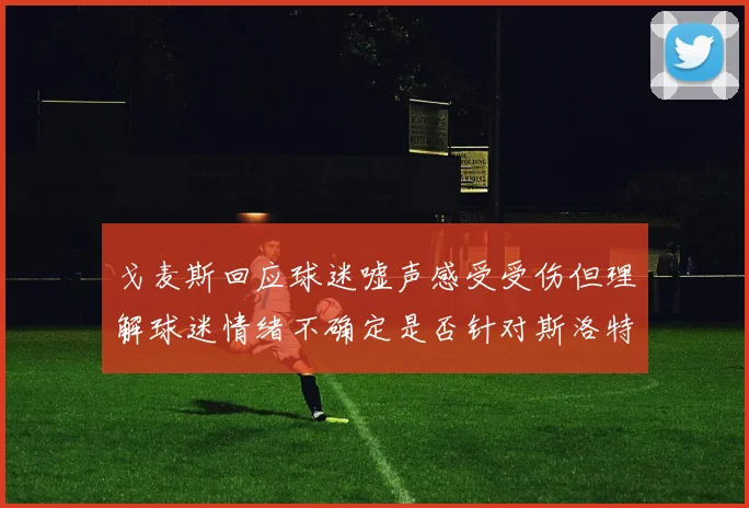 戈麦斯回应球迷嘘声感受受伤但理解球迷情绪不确定是否针对斯洛特