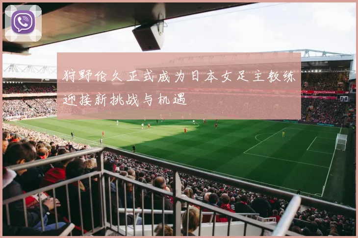 狩野伦久正式成为日本女足主教练迎接新挑战与机遇