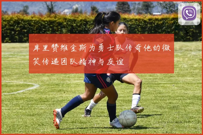 库里赞维金斯为勇士队传奇他的微笑传递团队精神与友谊