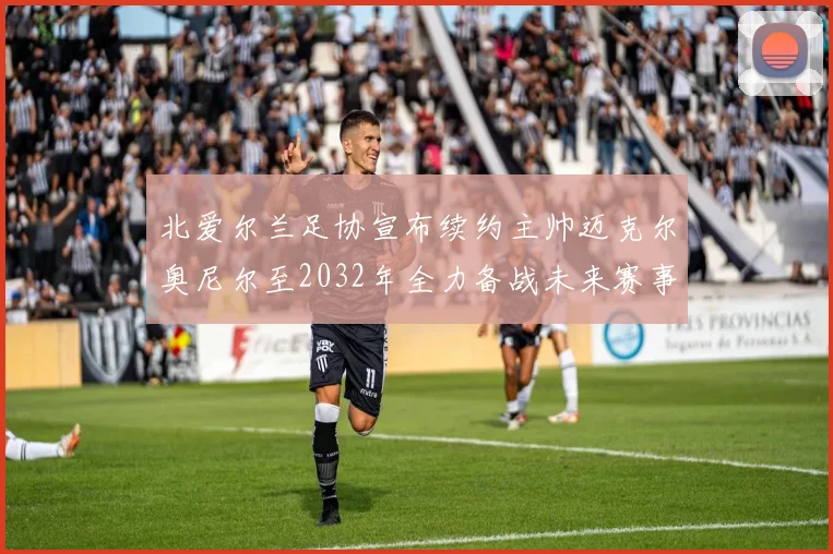 北爱尔兰足协宣布续约主帅迈克尔奥尼尔至2032年全力备战未来赛事