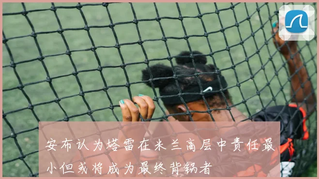 安布认为塔雷在米兰高层中责任最小但或将成为最终背锅者