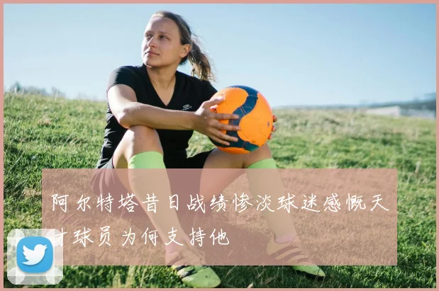 阿尔特塔昔日战绩惨淡球迷感慨天才球员为何支持他