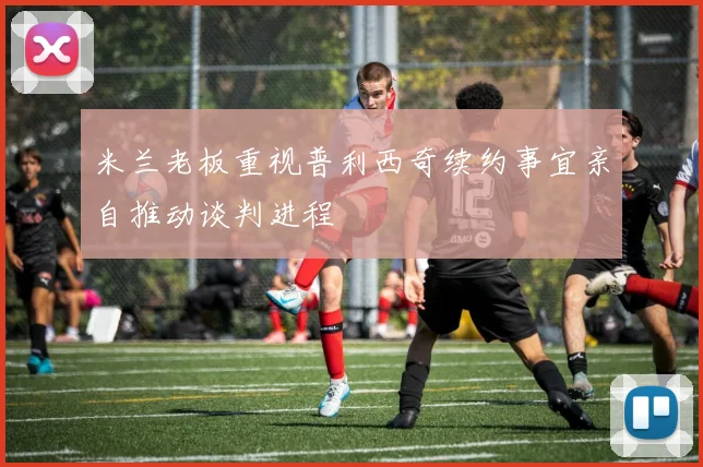 米兰老板重视普利西奇续约事宜亲自推动谈判进程
