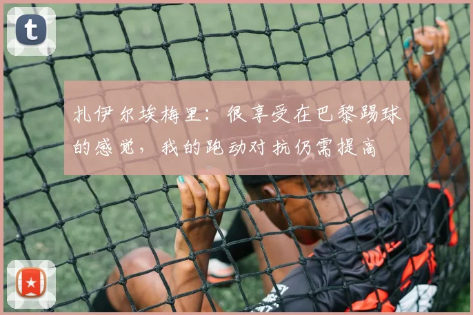 扎伊尔埃梅里：很享受在巴黎踢球的感觉，我的跑动对抗仍需提高