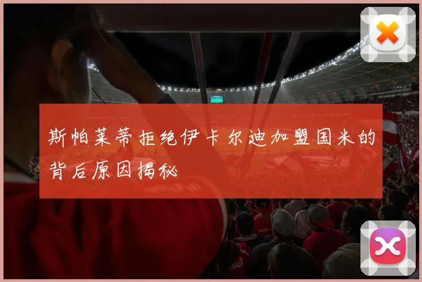 斯帕莱蒂拒绝伊卡尔迪加盟国米的背后原因揭秘